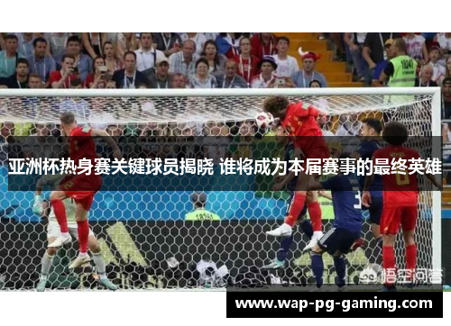 亚洲杯热身赛关键球员揭晓 谁将成为本届赛事的最终英雄