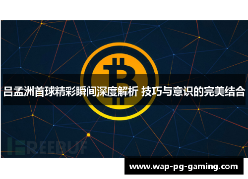 吕孟洲首球精彩瞬间深度解析 技巧与意识的完美结合