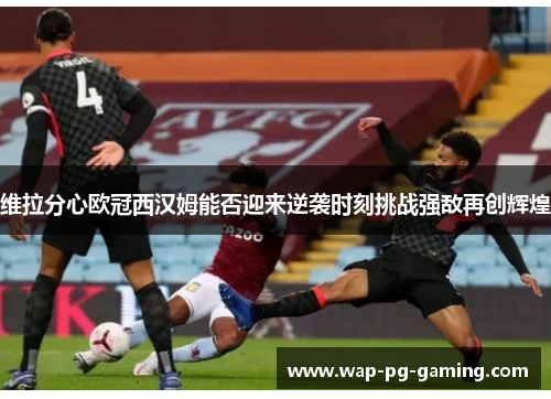 维拉分心欧冠西汉姆能否迎来逆袭时刻挑战强敌再创辉煌