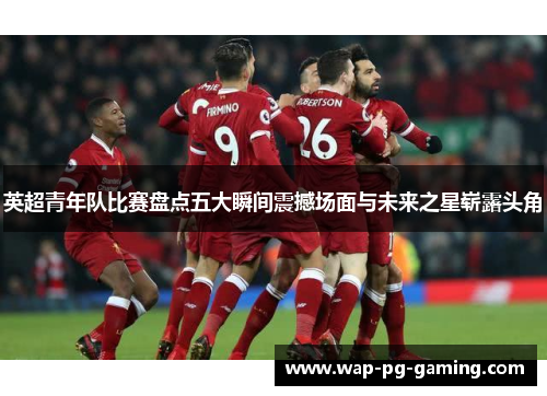 英超青年队比赛盘点五大瞬间震撼场面与未来之星崭露头角