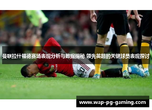 曼联拉什福德赛场表现分析与数据揭秘 领先英超的关键球员表现探讨