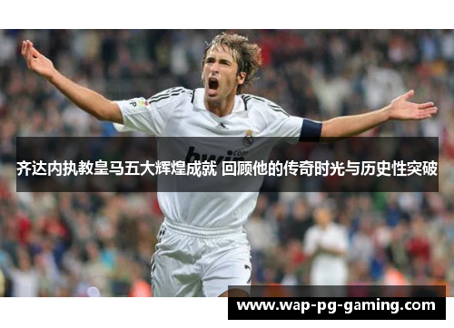 齐达内执教皇马五大辉煌成就 回顾他的传奇时光与历史性突破