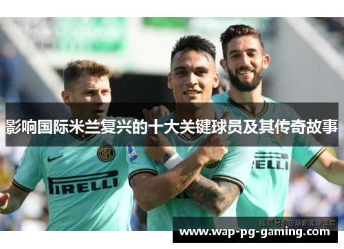 影响国际米兰复兴的十大关键球员及其传奇故事 影响国际米兰复兴的十大关键球员及其传奇故事