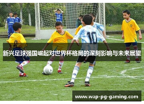 新兴足球强国崛起对世界杯格局的深刻影响与未来展望 新兴足球强国崛起对世界杯格局的深刻影响与未来展望