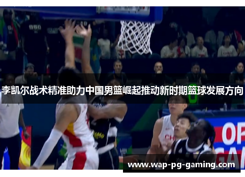 李凯尔战术精准助力中国男篮崛起推动新时期篮球发展方向