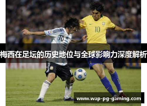 梅西在足坛的历史地位与全球影响力深度解析 梅西在足坛的历史地位与全球影响力深度解析