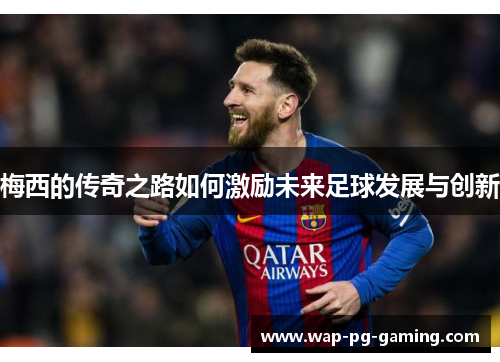 梅西的传奇之路如何激励未来足球发展与创新 梅西的传奇之路如何激励未来足球发展与创新