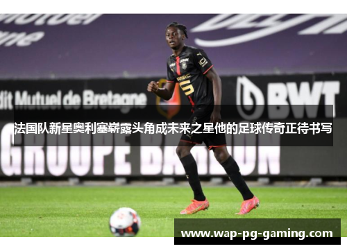 法国队新星奥利塞崭露头角成未来之星他的足球传奇正待书写 法国队新星奥利塞崭露头角成未来之星他的足球传奇正待书写