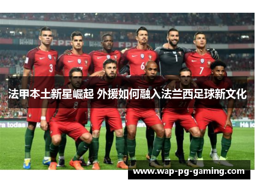 法甲本土新星崛起 外援如何融入法兰西足球新文化 法甲本土新星崛起 外援如何融入法兰西足球新文化