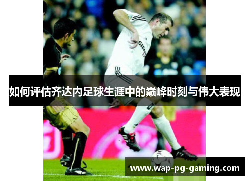 如何评估齐达内足球生涯中的巅峰时刻与伟大表现 如何评估齐达内足球生涯中的巅峰时刻与伟大表现