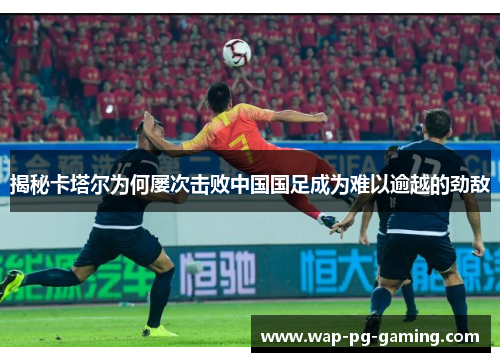 揭秘卡塔尔为何屡次击败中国国足成为难以逾越的劲敌 揭秘卡塔尔为何屡次击败中国国足成为难以逾越的劲敌