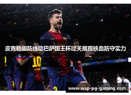 皮克稳固防线助巴萨国王杯过关展现铁血防守实力