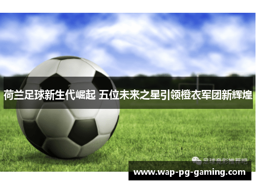 荷兰足球新生代崛起 五位未来之星引领橙衣军团新辉煌 荷兰足球新生代崛起 五位未来之星引领橙衣军团新辉煌