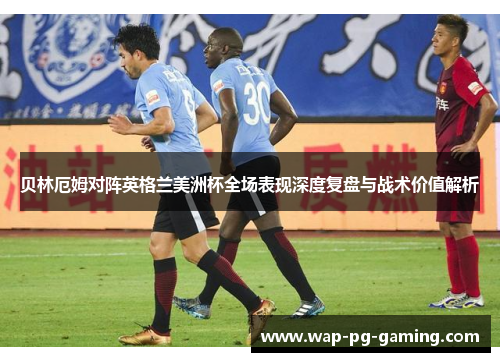 贝林厄姆对阵英格兰美洲杯全场表现深度复盘与战术价值解析