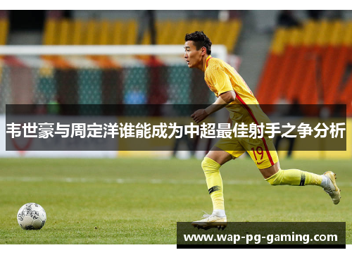 韦世豪与周定洋谁能成为中超最佳射手之争分析