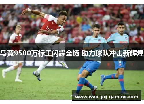 马竞9500万标王闪耀全场 助力球队冲击新辉煌 马竞9500万标王闪耀全场 助力球队冲击新辉煌