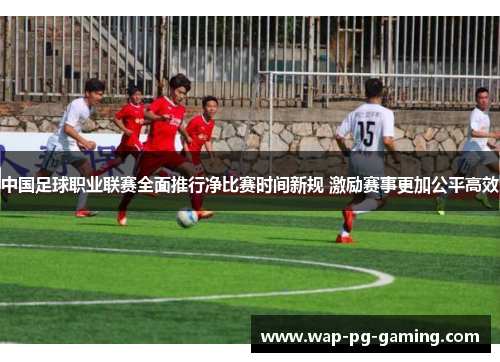 中国足球职业联赛全面推行净比赛时间新规 激励赛事更加公平高效