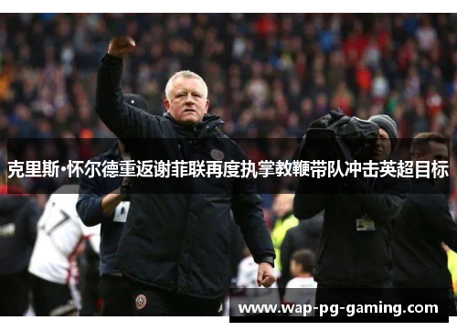 克里斯·怀尔德重返谢菲联再度执掌教鞭带队冲击英超目标 克里斯·怀尔德重返谢菲联再度执掌教鞭带队冲击英超目标